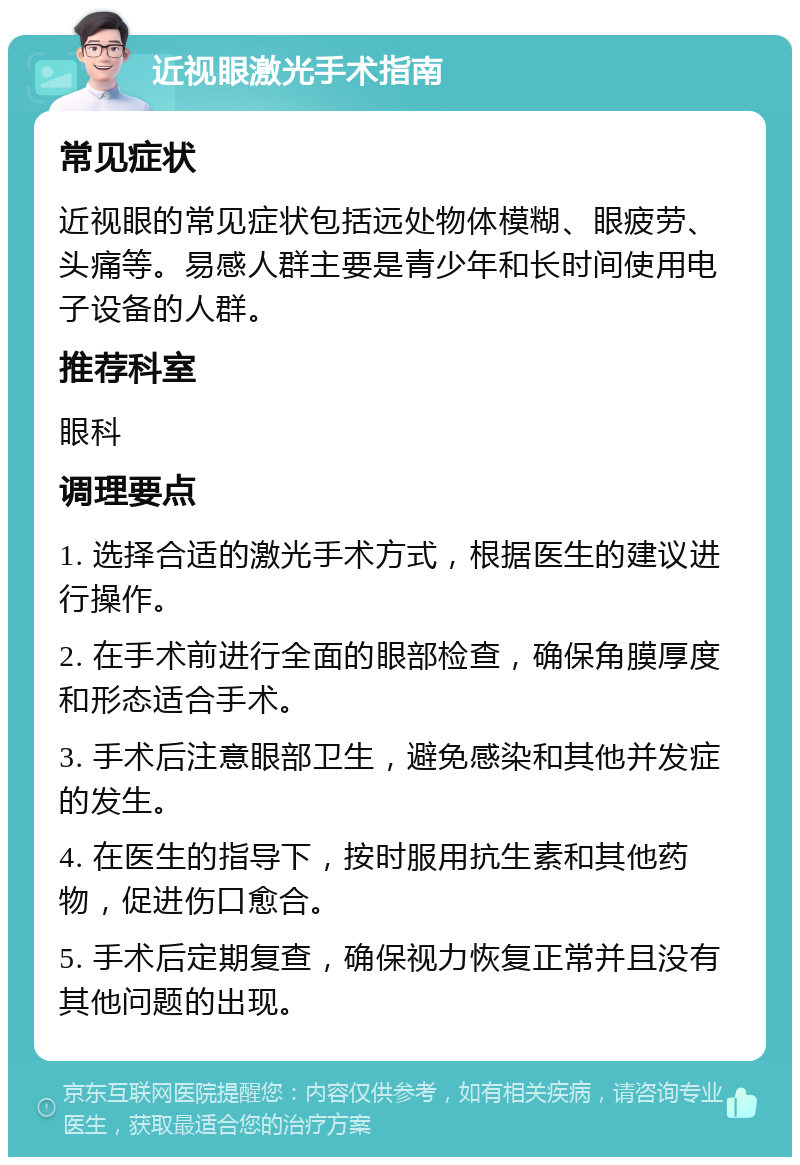 近视眼激光手术指南 常见症状 近视眼的常见症状包括远处物体模糊、眼疲劳、头痛等。易感人群主要是青少年和长时间使用电子设备的人群。 推荐科室 眼科 调理要点 1. 选择合适的激光手术方式，根据医生的建议进行操作。 2. 在手术前进行全面的眼部检查，确保角膜厚度和形态适合手术。 3. 手术后注意眼部卫生，避免感染和其他并发症的发生。 4. 在医生的指导下，按时服用抗生素和其他药物，促进伤口愈合。 5. 手术后定期复查，确保视力恢复正常并且没有其他问题的出现。