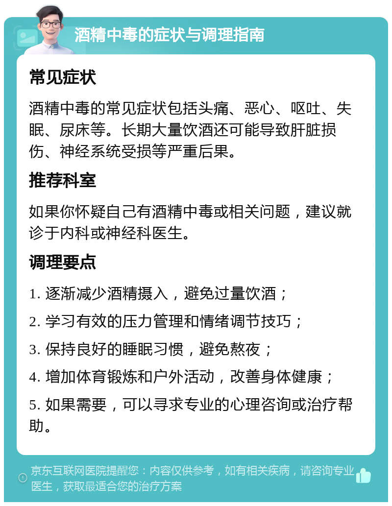 酒精中毒的症状与调理指南 常见症状 酒精中毒的常见症状包括头痛、恶心、呕吐、失眠、尿床等。长期大量饮酒还可能导致肝脏损伤、神经系统受损等严重后果。 推荐科室 如果你怀疑自己有酒精中毒或相关问题，建议就诊于内科或神经科医生。 调理要点 1. 逐渐减少酒精摄入，避免过量饮酒； 2. 学习有效的压力管理和情绪调节技巧； 3. 保持良好的睡眠习惯，避免熬夜； 4. 增加体育锻炼和户外活动，改善身体健康； 5. 如果需要，可以寻求专业的心理咨询或治疗帮助。