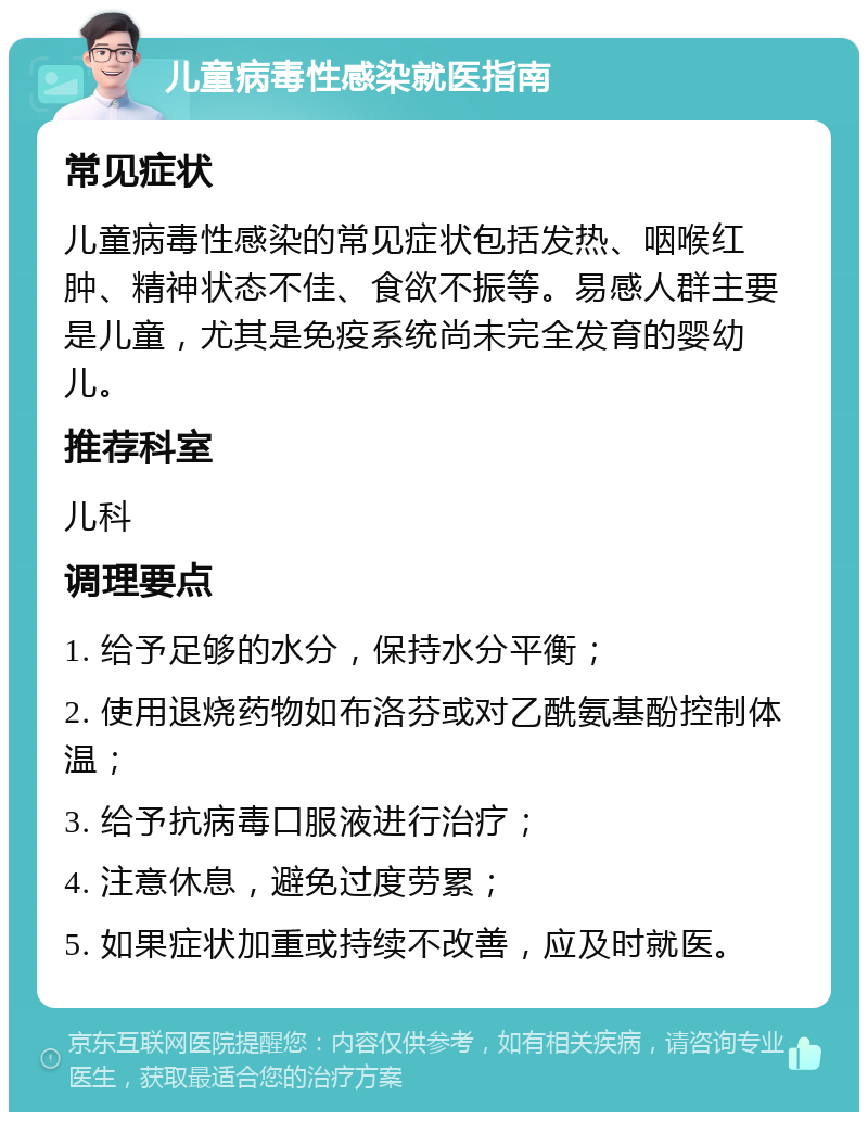 儿童病毒性感染就医指南 常见症状 儿童病毒性感染的常见症状包括发热、咽喉红肿、精神状态不佳、食欲不振等。易感人群主要是儿童，尤其是免疫系统尚未完全发育的婴幼儿。 推荐科室 儿科 调理要点 1. 给予足够的水分，保持水分平衡； 2. 使用退烧药物如布洛芬或对乙酰氨基酚控制体温； 3. 给予抗病毒口服液进行治疗； 4. 注意休息，避免过度劳累； 5. 如果症状加重或持续不改善，应及时就医。