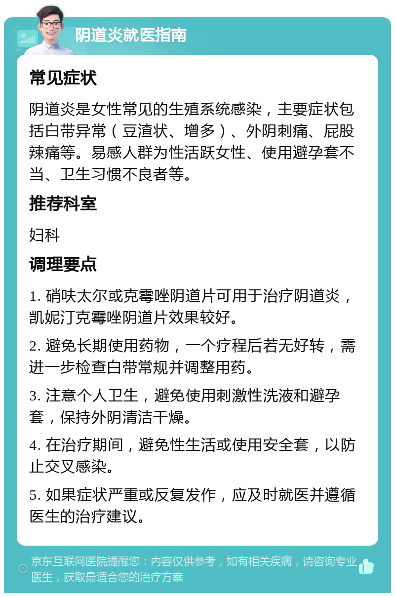 阴道炎就医指南 常见症状 阴道炎是女性常见的生殖系统感染，主要症状包括白带异常（豆渣状、增多）、外阴刺痛、屁股辣痛等。易感人群为性活跃女性、使用避孕套不当、卫生习惯不良者等。 推荐科室 妇科 调理要点 1. 硝呋太尔或克霉唑阴道片可用于治疗阴道炎，凯妮汀克霉唑阴道片效果较好。 2. 避免长期使用药物，一个疗程后若无好转，需进一步检查白带常规并调整用药。 3. 注意个人卫生，避免使用刺激性洗液和避孕套，保持外阴清洁干燥。 4. 在治疗期间，避免性生活或使用安全套，以防止交叉感染。 5. 如果症状严重或反复发作，应及时就医并遵循医生的治疗建议。