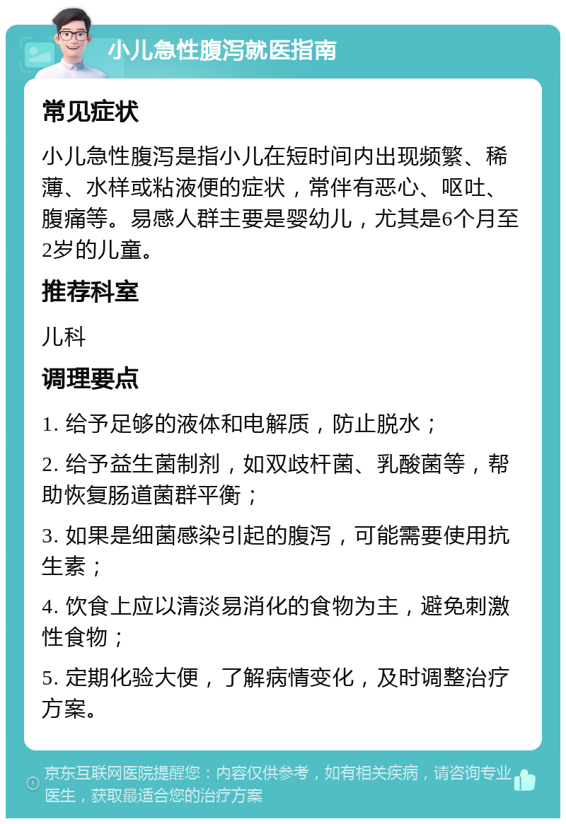 小儿急性腹泻就医指南 常见症状 小儿急性腹泻是指小儿在短时间内出现频繁、稀薄、水样或粘液便的症状，常伴有恶心、呕吐、腹痛等。易感人群主要是婴幼儿，尤其是6个月至2岁的儿童。 推荐科室 儿科 调理要点 1. 给予足够的液体和电解质，防止脱水； 2. 给予益生菌制剂，如双歧杆菌、乳酸菌等，帮助恢复肠道菌群平衡； 3. 如果是细菌感染引起的腹泻，可能需要使用抗生素； 4. 饮食上应以清淡易消化的食物为主，避免刺激性食物； 5. 定期化验大便，了解病情变化，及时调整治疗方案。