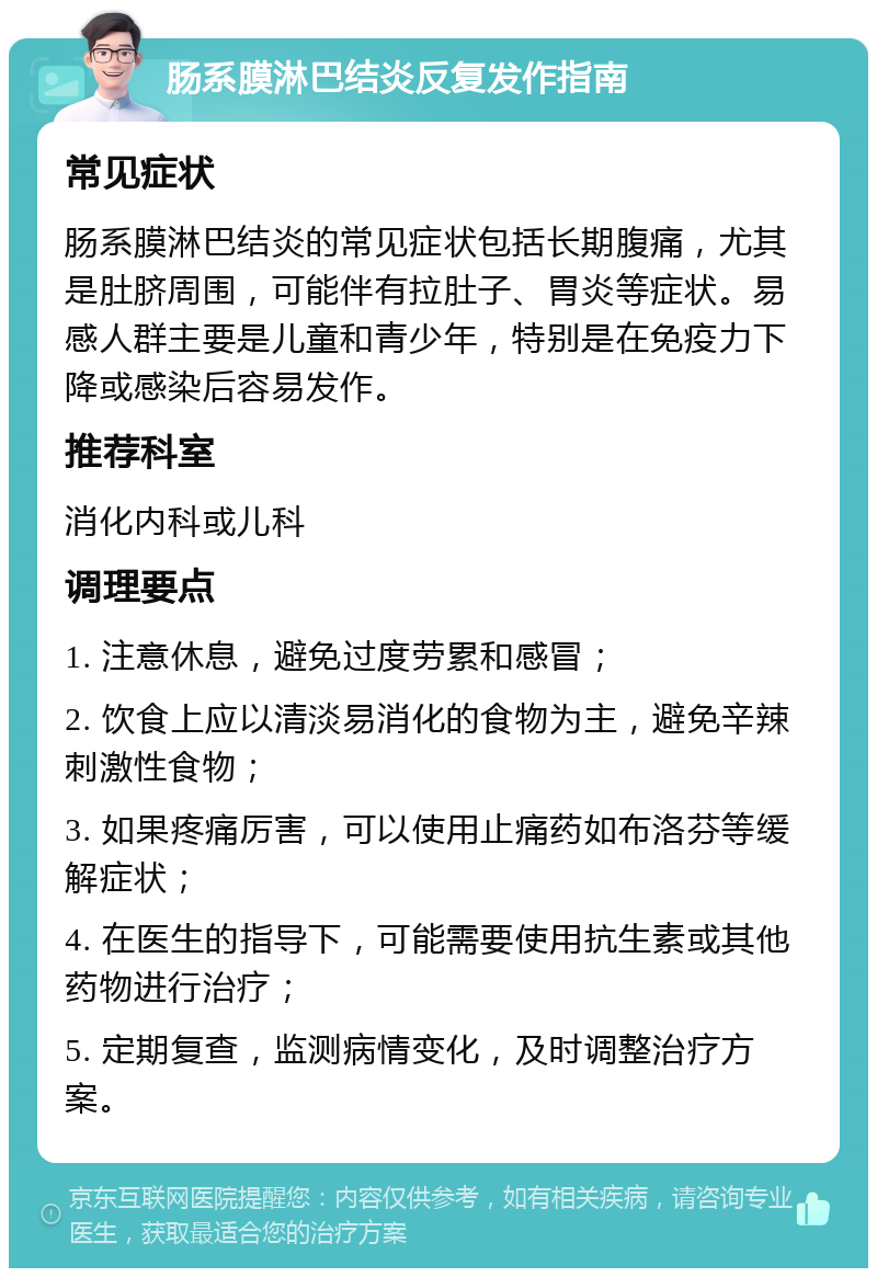 肠系膜淋巴结炎反复发作指南 常见症状 肠系膜淋巴结炎的常见症状包括长期腹痛，尤其是肚脐周围，可能伴有拉肚子、胃炎等症状。易感人群主要是儿童和青少年，特别是在免疫力下降或感染后容易发作。 推荐科室 消化内科或儿科 调理要点 1. 注意休息，避免过度劳累和感冒； 2. 饮食上应以清淡易消化的食物为主，避免辛辣刺激性食物； 3. 如果疼痛厉害，可以使用止痛药如布洛芬等缓解症状； 4. 在医生的指导下，可能需要使用抗生素或其他药物进行治疗； 5. 定期复查，监测病情变化，及时调整治疗方案。