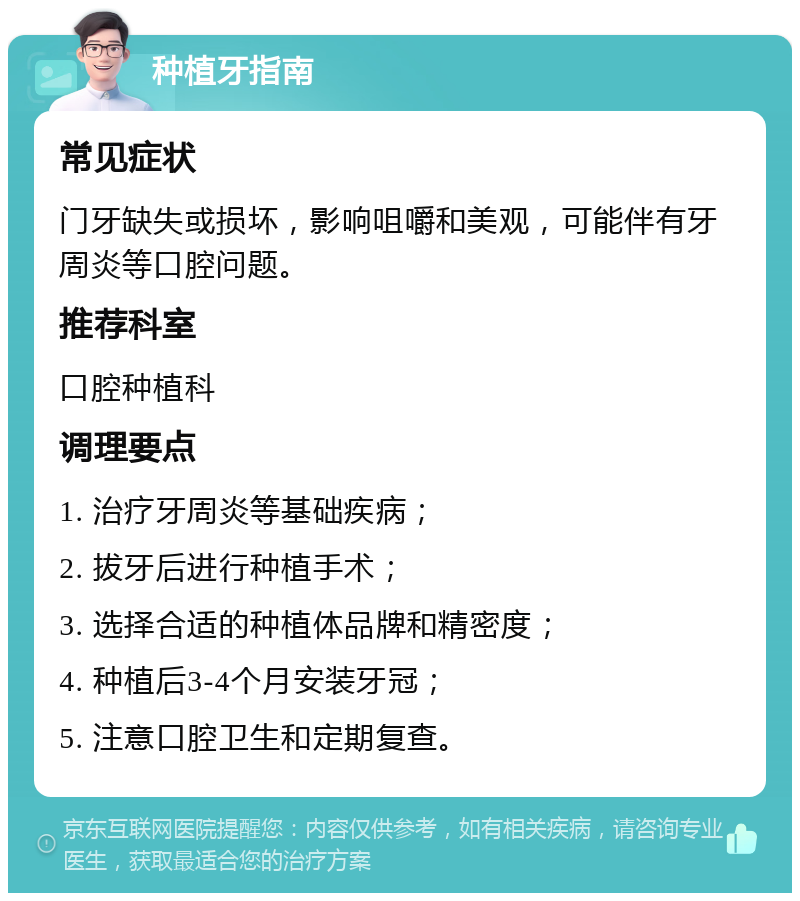 种植牙指南 常见症状 门牙缺失或损坏，影响咀嚼和美观，可能伴有牙周炎等口腔问题。 推荐科室 口腔种植科 调理要点 1. 治疗牙周炎等基础疾病； 2. 拔牙后进行种植手术； 3. 选择合适的种植体品牌和精密度； 4. 种植后3-4个月安装牙冠； 5. 注意口腔卫生和定期复查。