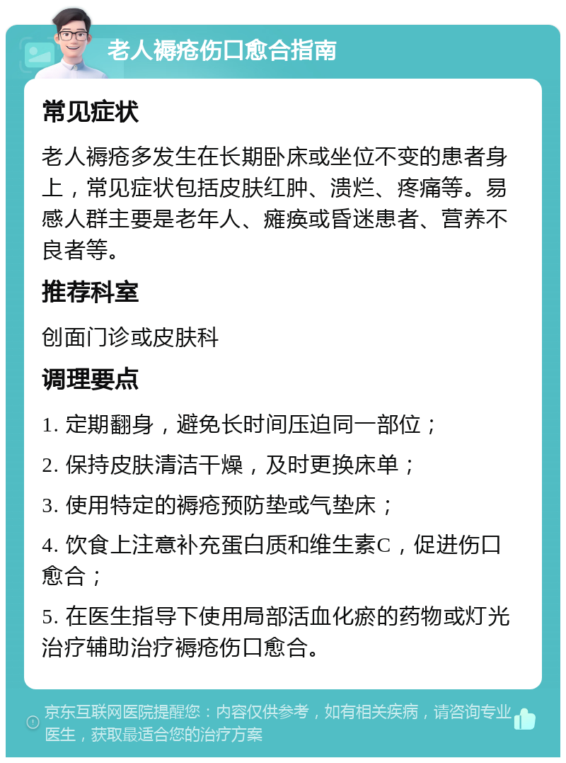 老人褥疮伤口愈合指南 常见症状 老人褥疮多发生在长期卧床或坐位不变的患者身上，常见症状包括皮肤红肿、溃烂、疼痛等。易感人群主要是老年人、瘫痪或昏迷患者、营养不良者等。 推荐科室 创面门诊或皮肤科 调理要点 1. 定期翻身，避免长时间压迫同一部位； 2. 保持皮肤清洁干燥，及时更换床单； 3. 使用特定的褥疮预防垫或气垫床； 4. 饮食上注意补充蛋白质和维生素C，促进伤口愈合； 5. 在医生指导下使用局部活血化瘀的药物或灯光治疗辅助治疗褥疮伤口愈合。