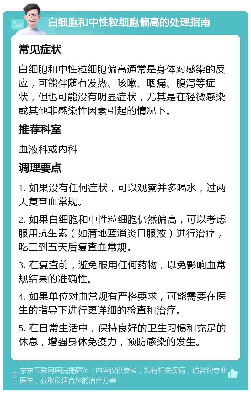 白细胞和中性粒细胞偏高的处理指南 常见症状 白细胞和中性粒细胞偏高通常是身体对感染的反应，可能伴随有发热、咳嗽、咽痛、腹泻等症状，但也可能没有明显症状，尤其是在轻微感染或其他非感染性因素引起的情况下。 推荐科室 血液科或内科 调理要点 1. 如果没有任何症状，可以观察并多喝水，过两天复查血常规。 2. 如果白细胞和中性粒细胞仍然偏高，可以考虑服用抗生素（如蒲地蓝消炎口服液）进行治疗，吃三到五天后复查血常规。 3. 在复查前，避免服用任何药物，以免影响血常规结果的准确性。 4. 如果单位对血常规有严格要求，可能需要在医生的指导下进行更详细的检查和治疗。 5. 在日常生活中，保持良好的卫生习惯和充足的休息，增强身体免疫力，预防感染的发生。