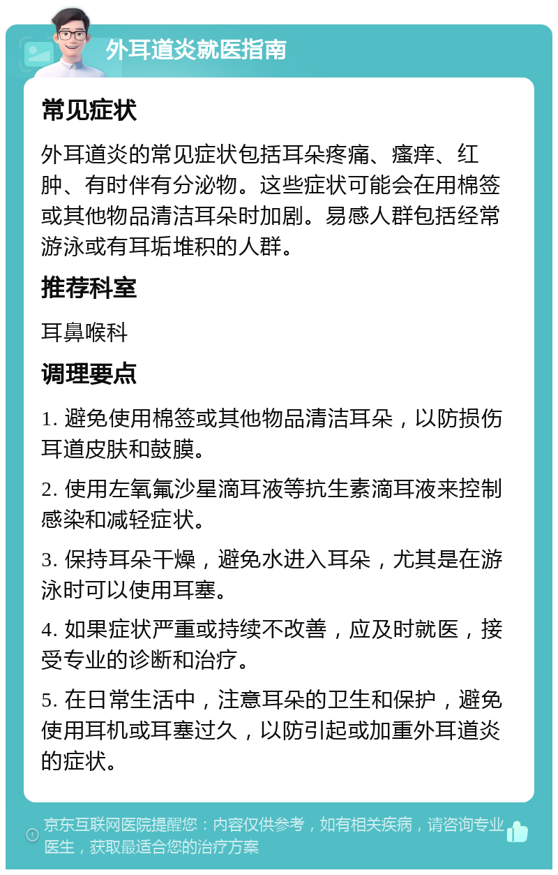 外耳道炎就医指南 常见症状 外耳道炎的常见症状包括耳朵疼痛、瘙痒、红肿、有时伴有分泌物。这些症状可能会在用棉签或其他物品清洁耳朵时加剧。易感人群包括经常游泳或有耳垢堆积的人群。 推荐科室 耳鼻喉科 调理要点 1. 避免使用棉签或其他物品清洁耳朵，以防损伤耳道皮肤和鼓膜。 2. 使用左氧氟沙星滴耳液等抗生素滴耳液来控制感染和减轻症状。 3. 保持耳朵干燥，避免水进入耳朵，尤其是在游泳时可以使用耳塞。 4. 如果症状严重或持续不改善，应及时就医，接受专业的诊断和治疗。 5. 在日常生活中，注意耳朵的卫生和保护，避免使用耳机或耳塞过久，以防引起或加重外耳道炎的症状。