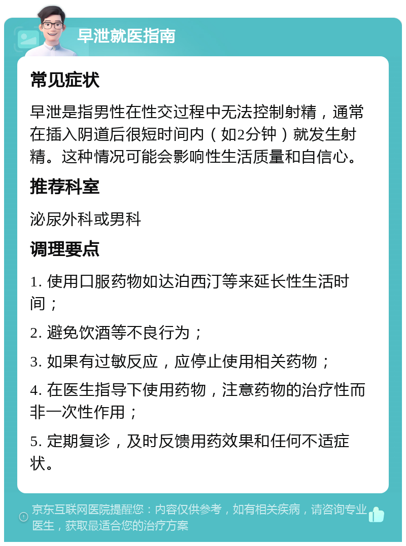 早泄就医指南 常见症状 早泄是指男性在性交过程中无法控制射精，通常在插入阴道后很短时间内（如2分钟）就发生射精。这种情况可能会影响性生活质量和自信心。 推荐科室 泌尿外科或男科 调理要点 1. 使用口服药物如达泊西汀等来延长性生活时间； 2. 避免饮酒等不良行为； 3. 如果有过敏反应，应停止使用相关药物； 4. 在医生指导下使用药物，注意药物的治疗性而非一次性作用； 5. 定期复诊，及时反馈用药效果和任何不适症状。