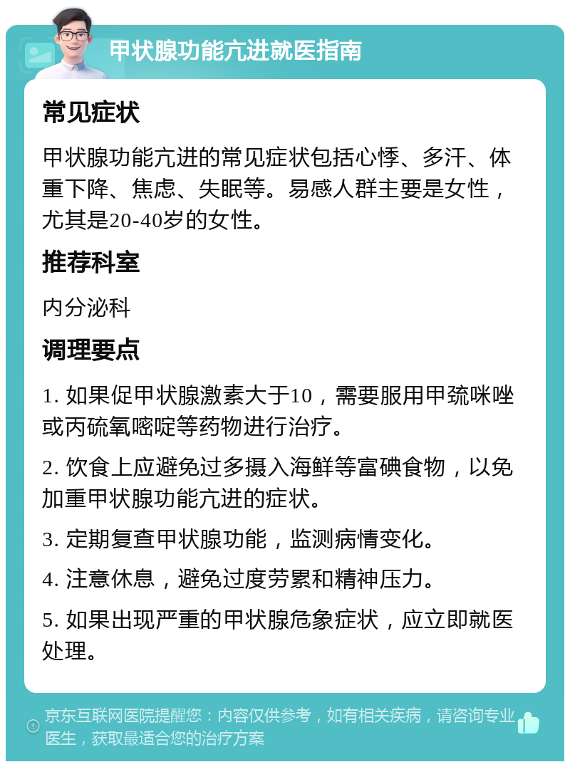 甲状腺功能亢进就医指南 常见症状 甲状腺功能亢进的常见症状包括心悸、多汗、体重下降、焦虑、失眠等。易感人群主要是女性，尤其是20-40岁的女性。 推荐科室 内分泌科 调理要点 1. 如果促甲状腺激素大于10，需要服用甲巯咪唑或丙硫氧嘧啶等药物进行治疗。 2. 饮食上应避免过多摄入海鲜等富碘食物，以免加重甲状腺功能亢进的症状。 3. 定期复查甲状腺功能，监测病情变化。 4. 注意休息，避免过度劳累和精神压力。 5. 如果出现严重的甲状腺危象症状，应立即就医处理。