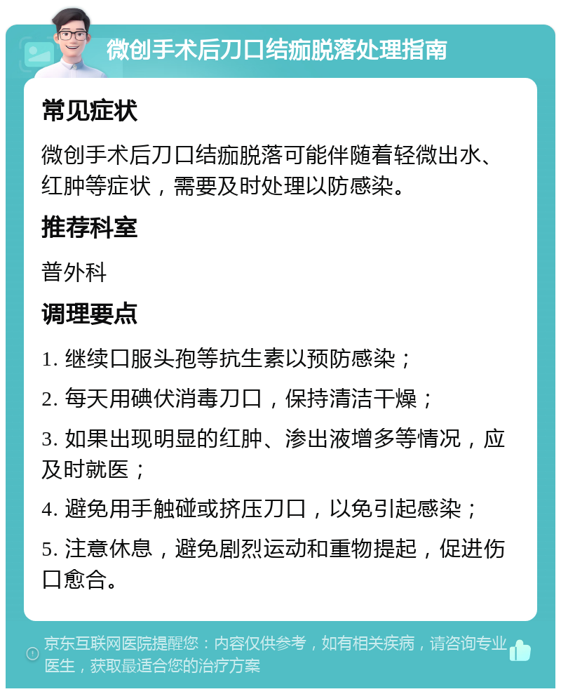 微创手术后刀口结痂脱落处理指南 常见症状 微创手术后刀口结痂脱落可能伴随着轻微出水、红肿等症状，需要及时处理以防感染。 推荐科室 普外科 调理要点 1. 继续口服头孢等抗生素以预防感染； 2. 每天用碘伏消毒刀口，保持清洁干燥； 3. 如果出现明显的红肿、渗出液增多等情况，应及时就医； 4. 避免用手触碰或挤压刀口，以免引起感染； 5. 注意休息，避免剧烈运动和重物提起，促进伤口愈合。