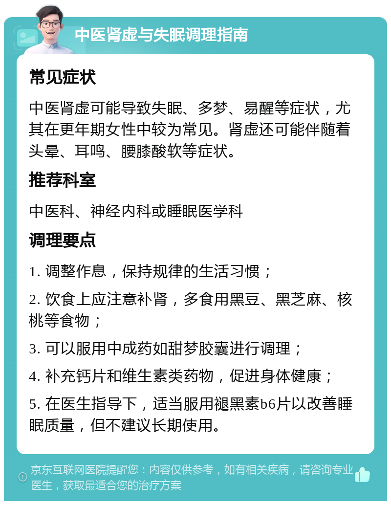 中医肾虚与失眠调理指南 常见症状 中医肾虚可能导致失眠、多梦、易醒等症状，尤其在更年期女性中较为常见。肾虚还可能伴随着头晕、耳鸣、腰膝酸软等症状。 推荐科室 中医科、神经内科或睡眠医学科 调理要点 1. 调整作息，保持规律的生活习惯； 2. 饮食上应注意补肾，多食用黑豆、黑芝麻、核桃等食物； 3. 可以服用中成药如甜梦胶囊进行调理； 4. 补充钙片和维生素类药物，促进身体健康； 5. 在医生指导下，适当服用褪黑素b6片以改善睡眠质量，但不建议长期使用。