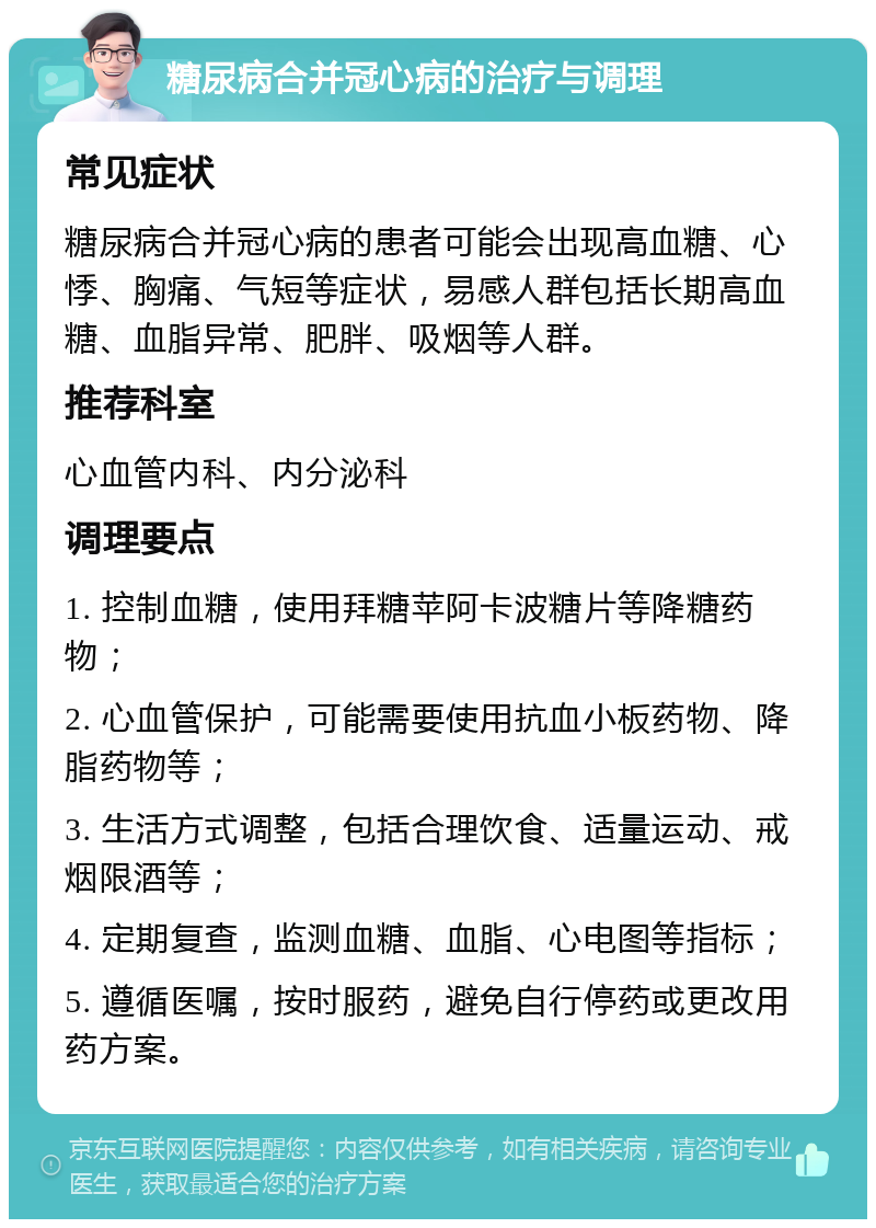 糖尿病合并冠心病的治疗与调理 常见症状 糖尿病合并冠心病的患者可能会出现高血糖、心悸、胸痛、气短等症状，易感人群包括长期高血糖、血脂异常、肥胖、吸烟等人群。 推荐科室 心血管内科、内分泌科 调理要点 1. 控制血糖，使用拜糖苹阿卡波糖片等降糖药物； 2. 心血管保护，可能需要使用抗血小板药物、降脂药物等； 3. 生活方式调整，包括合理饮食、适量运动、戒烟限酒等； 4. 定期复查，监测血糖、血脂、心电图等指标； 5. 遵循医嘱，按时服药，避免自行停药或更改用药方案。