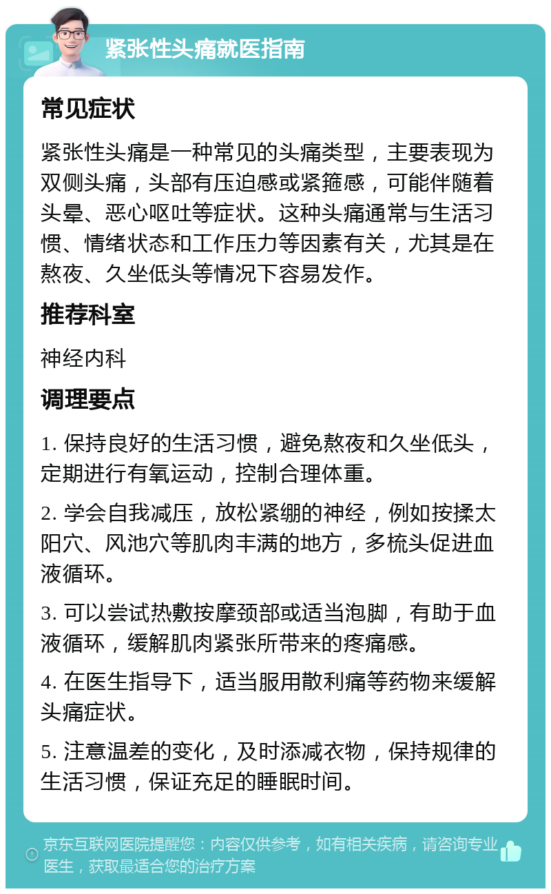 紧张性头痛就医指南 常见症状 紧张性头痛是一种常见的头痛类型，主要表现为双侧头痛，头部有压迫感或紧箍感，可能伴随着头晕、恶心呕吐等症状。这种头痛通常与生活习惯、情绪状态和工作压力等因素有关，尤其是在熬夜、久坐低头等情况下容易发作。 推荐科室 神经内科 调理要点 1. 保持良好的生活习惯，避免熬夜和久坐低头，定期进行有氧运动，控制合理体重。 2. 学会自我减压，放松紧绷的神经，例如按揉太阳穴、风池穴等肌肉丰满的地方，多梳头促进血液循环。 3. 可以尝试热敷按摩颈部或适当泡脚，有助于血液循环，缓解肌肉紧张所带来的疼痛感。 4. 在医生指导下，适当服用散利痛等药物来缓解头痛症状。 5. 注意温差的变化，及时添减衣物，保持规律的生活习惯，保证充足的睡眠时间。