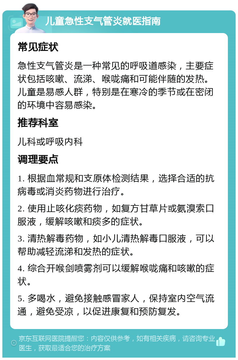 儿童急性支气管炎就医指南 常见症状 急性支气管炎是一种常见的呼吸道感染，主要症状包括咳嗽、流涕、喉咙痛和可能伴随的发热。儿童是易感人群，特别是在寒冷的季节或在密闭的环境中容易感染。 推荐科室 儿科或呼吸内科 调理要点 1. 根据血常规和支原体检测结果，选择合适的抗病毒或消炎药物进行治疗。 2. 使用止咳化痰药物，如复方甘草片或氨溴索口服液，缓解咳嗽和痰多的症状。 3. 清热解毒药物，如小儿清热解毒口服液，可以帮助减轻流涕和发热的症状。 4. 综合开喉剑喷雾剂可以缓解喉咙痛和咳嗽的症状。 5. 多喝水，避免接触感冒家人，保持室内空气流通，避免受凉，以促进康复和预防复发。