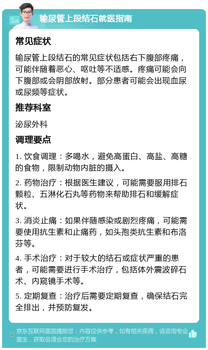 输尿管上段结石就医指南 常见症状 输尿管上段结石的常见症状包括右下腹部疼痛，可能伴随着恶心、呕吐等不适感。疼痛可能会向下腹部或会阴部放射。部分患者可能会出现血尿或尿频等症状。 推荐科室 泌尿外科 调理要点 1. 饮食调理：多喝水，避免高蛋白、高盐、高糖的食物，限制动物内脏的摄入。 2. 药物治疗：根据医生建议，可能需要服用排石颗粒、五淋化石丸等药物来帮助排石和缓解症状。 3. 消炎止痛：如果伴随感染或剧烈疼痛，可能需要使用抗生素和止痛药，如头孢类抗生素和布洛芬等。 4. 手术治疗：对于较大的结石或症状严重的患者，可能需要进行手术治疗，包括体外震波碎石术、内窥镜手术等。 5. 定期复查：治疗后需要定期复查，确保结石完全排出，并预防复发。