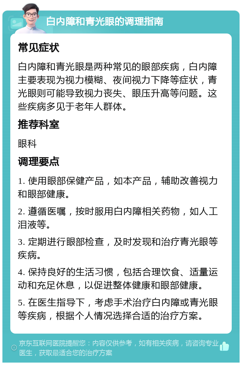 白内障和青光眼的调理指南 常见症状 白内障和青光眼是两种常见的眼部疾病，白内障主要表现为视力模糊、夜间视力下降等症状，青光眼则可能导致视力丧失、眼压升高等问题。这些疾病多见于老年人群体。 推荐科室 眼科 调理要点 1. 使用眼部保健产品，如本产品，辅助改善视力和眼部健康。 2. 遵循医嘱，按时服用白内障相关药物，如人工泪液等。 3. 定期进行眼部检查，及时发现和治疗青光眼等疾病。 4. 保持良好的生活习惯，包括合理饮食、适量运动和充足休息，以促进整体健康和眼部健康。 5. 在医生指导下，考虑手术治疗白内障或青光眼等疾病，根据个人情况选择合适的治疗方案。