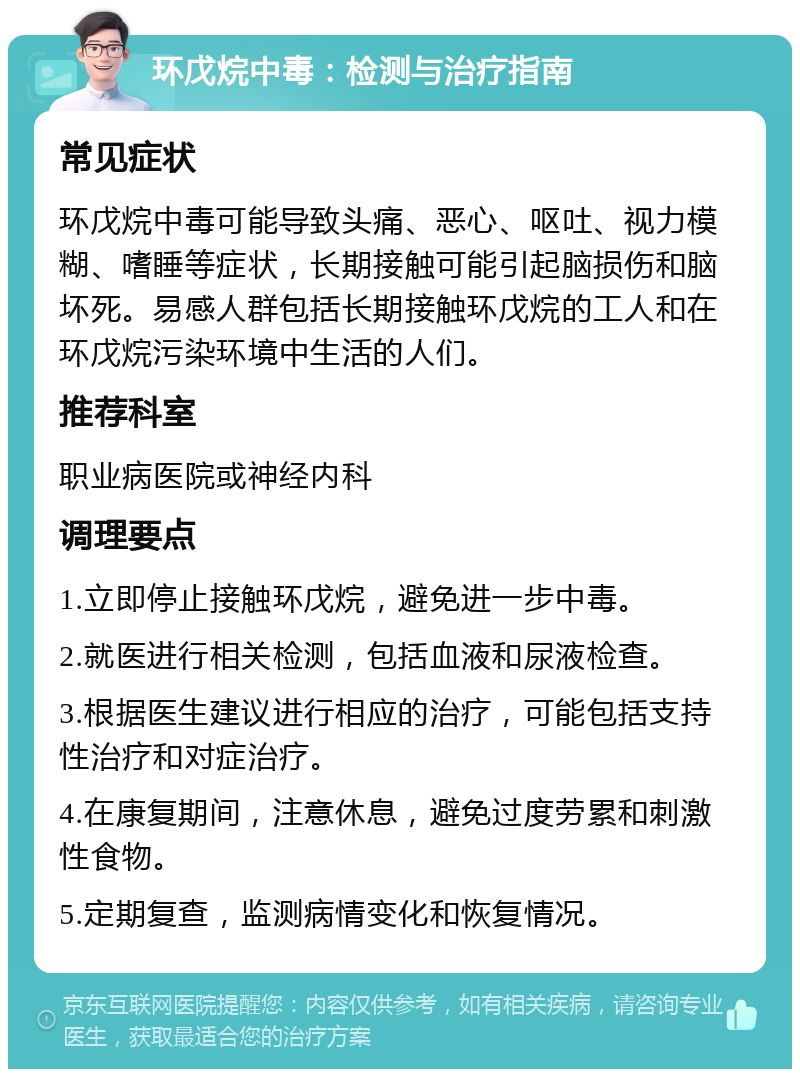 环戊烷中毒：检测与治疗指南 常见症状 环戊烷中毒可能导致头痛、恶心、呕吐、视力模糊、嗜睡等症状，长期接触可能引起脑损伤和脑坏死。易感人群包括长期接触环戊烷的工人和在环戊烷污染环境中生活的人们。 推荐科室 职业病医院或神经内科 调理要点 1.立即停止接触环戊烷，避免进一步中毒。 2.就医进行相关检测，包括血液和尿液检查。 3.根据医生建议进行相应的治疗，可能包括支持性治疗和对症治疗。 4.在康复期间，注意休息，避免过度劳累和刺激性食物。 5.定期复查，监测病情变化和恢复情况。