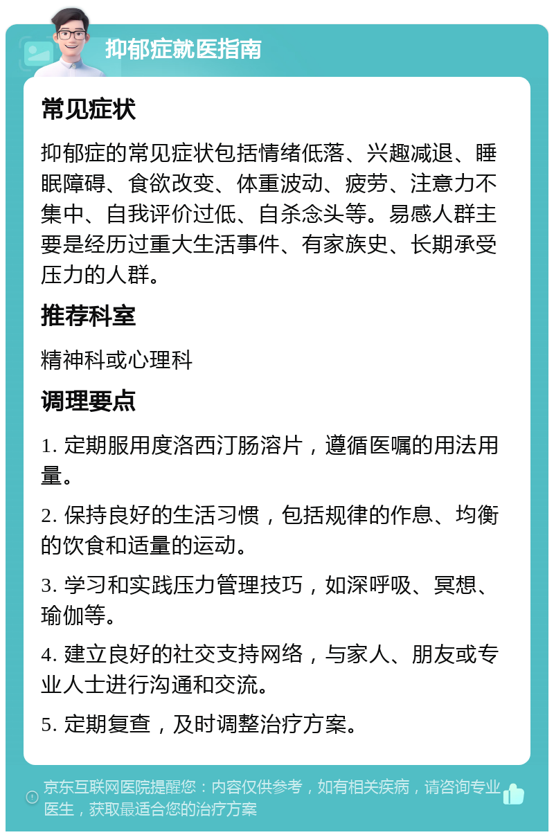 抑郁症就医指南 常见症状 抑郁症的常见症状包括情绪低落、兴趣减退、睡眠障碍、食欲改变、体重波动、疲劳、注意力不集中、自我评价过低、自杀念头等。易感人群主要是经历过重大生活事件、有家族史、长期承受压力的人群。 推荐科室 精神科或心理科 调理要点 1. 定期服用度洛西汀肠溶片，遵循医嘱的用法用量。 2. 保持良好的生活习惯，包括规律的作息、均衡的饮食和适量的运动。 3. 学习和实践压力管理技巧，如深呼吸、冥想、瑜伽等。 4. 建立良好的社交支持网络，与家人、朋友或专业人士进行沟通和交流。 5. 定期复查，及时调整治疗方案。