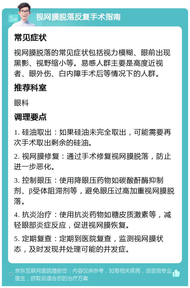 视网膜脱落反复手术指南 常见症状 视网膜脱落的常见症状包括视力模糊、眼前出现黑影、视野缩小等。易感人群主要是高度近视者、眼外伤、白内障手术后等情况下的人群。 推荐科室 眼科 调理要点 1. 硅油取出：如果硅油未完全取出，可能需要再次手术取出剩余的硅油。 2. 视网膜修复：通过手术修复视网膜脱落，防止进一步恶化。 3. 控制眼压：使用降眼压药物如碳酸酐酶抑制剂、β受体阻滞剂等，避免眼压过高加重视网膜脱落。 4. 抗炎治疗：使用抗炎药物如糖皮质激素等，减轻眼部炎症反应，促进视网膜恢复。 5. 定期复查：定期到医院复查，监测视网膜状态，及时发现并处理可能的并发症。