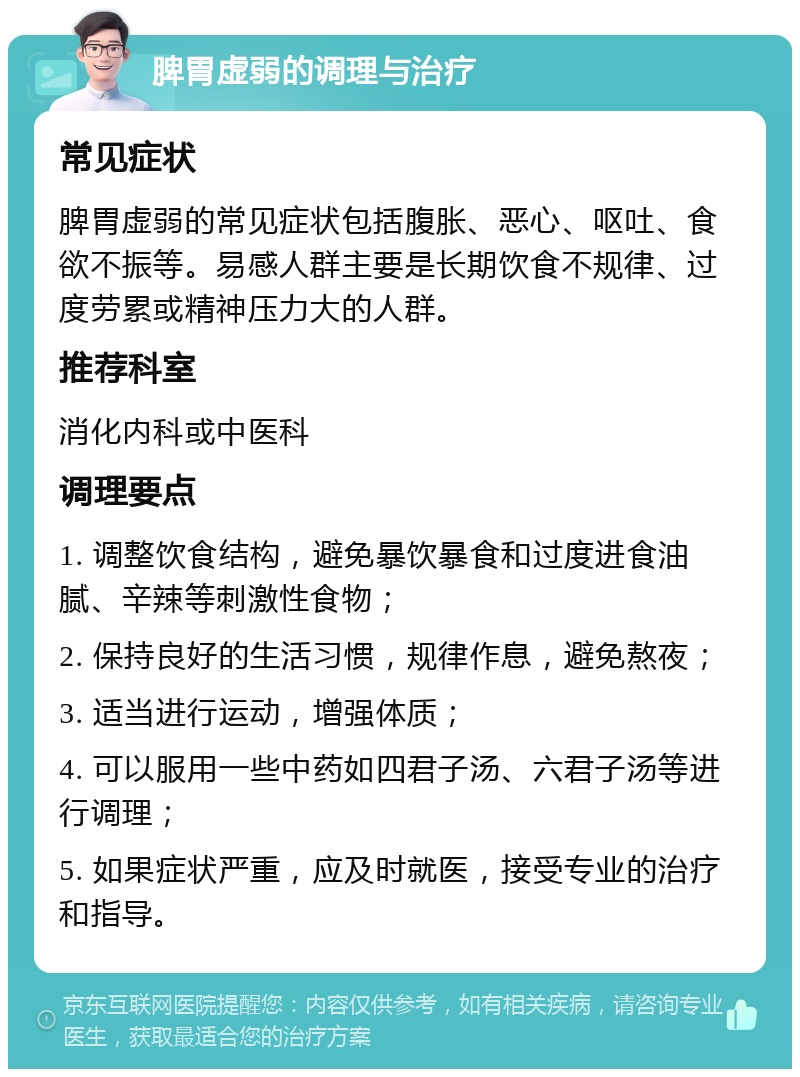 脾胃虚弱的调理与治疗 常见症状 脾胃虚弱的常见症状包括腹胀、恶心、呕吐、食欲不振等。易感人群主要是长期饮食不规律、过度劳累或精神压力大的人群。 推荐科室 消化内科或中医科 调理要点 1. 调整饮食结构，避免暴饮暴食和过度进食油腻、辛辣等刺激性食物； 2. 保持良好的生活习惯，规律作息，避免熬夜； 3. 适当进行运动，增强体质； 4. 可以服用一些中药如四君子汤、六君子汤等进行调理； 5. 如果症状严重，应及时就医，接受专业的治疗和指导。