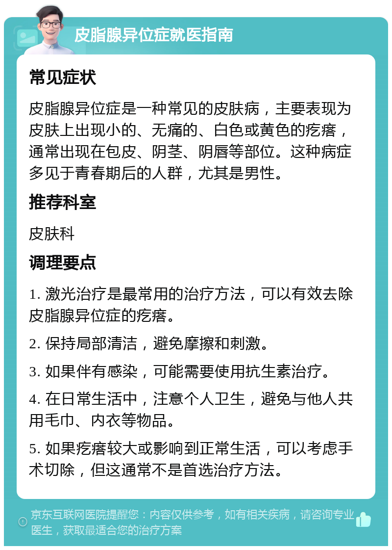 皮脂腺异位症就医指南 常见症状 皮脂腺异位症是一种常见的皮肤病，主要表现为皮肤上出现小的、无痛的、白色或黄色的疙瘩，通常出现在包皮、阴茎、阴唇等部位。这种病症多见于青春期后的人群，尤其是男性。 推荐科室 皮肤科 调理要点 1. 激光治疗是最常用的治疗方法，可以有效去除皮脂腺异位症的疙瘩。 2. 保持局部清洁，避免摩擦和刺激。 3. 如果伴有感染，可能需要使用抗生素治疗。 4. 在日常生活中，注意个人卫生，避免与他人共用毛巾、内衣等物品。 5. 如果疙瘩较大或影响到正常生活，可以考虑手术切除，但这通常不是首选治疗方法。