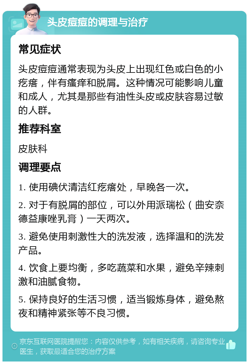 头皮痘痘的调理与治疗 常见症状 头皮痘痘通常表现为头皮上出现红色或白色的小疙瘩，伴有瘙痒和脱屑。这种情况可能影响儿童和成人，尤其是那些有油性头皮或皮肤容易过敏的人群。 推荐科室 皮肤科 调理要点 1. 使用碘伏清洁红疙瘩处，早晚各一次。 2. 对于有脱屑的部位，可以外用派瑞松（曲安奈德益康唑乳膏）一天两次。 3. 避免使用刺激性大的洗发液，选择温和的洗发产品。 4. 饮食上要均衡，多吃蔬菜和水果，避免辛辣刺激和油腻食物。 5. 保持良好的生活习惯，适当锻炼身体，避免熬夜和精神紧张等不良习惯。