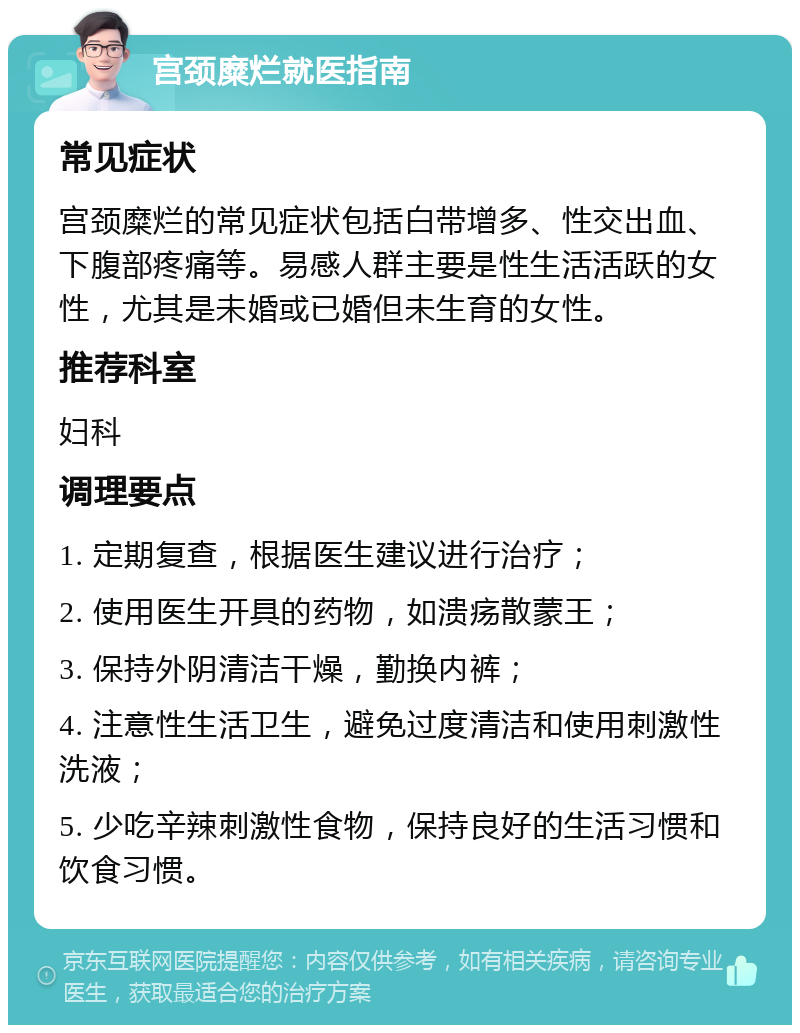 宫颈糜烂就医指南 常见症状 宫颈糜烂的常见症状包括白带增多、性交出血、下腹部疼痛等。易感人群主要是性生活活跃的女性，尤其是未婚或已婚但未生育的女性。 推荐科室 妇科 调理要点 1. 定期复查，根据医生建议进行治疗； 2. 使用医生开具的药物，如溃疡散蒙王； 3. 保持外阴清洁干燥，勤换内裤； 4. 注意性生活卫生，避免过度清洁和使用刺激性洗液； 5. 少吃辛辣刺激性食物，保持良好的生活习惯和饮食习惯。