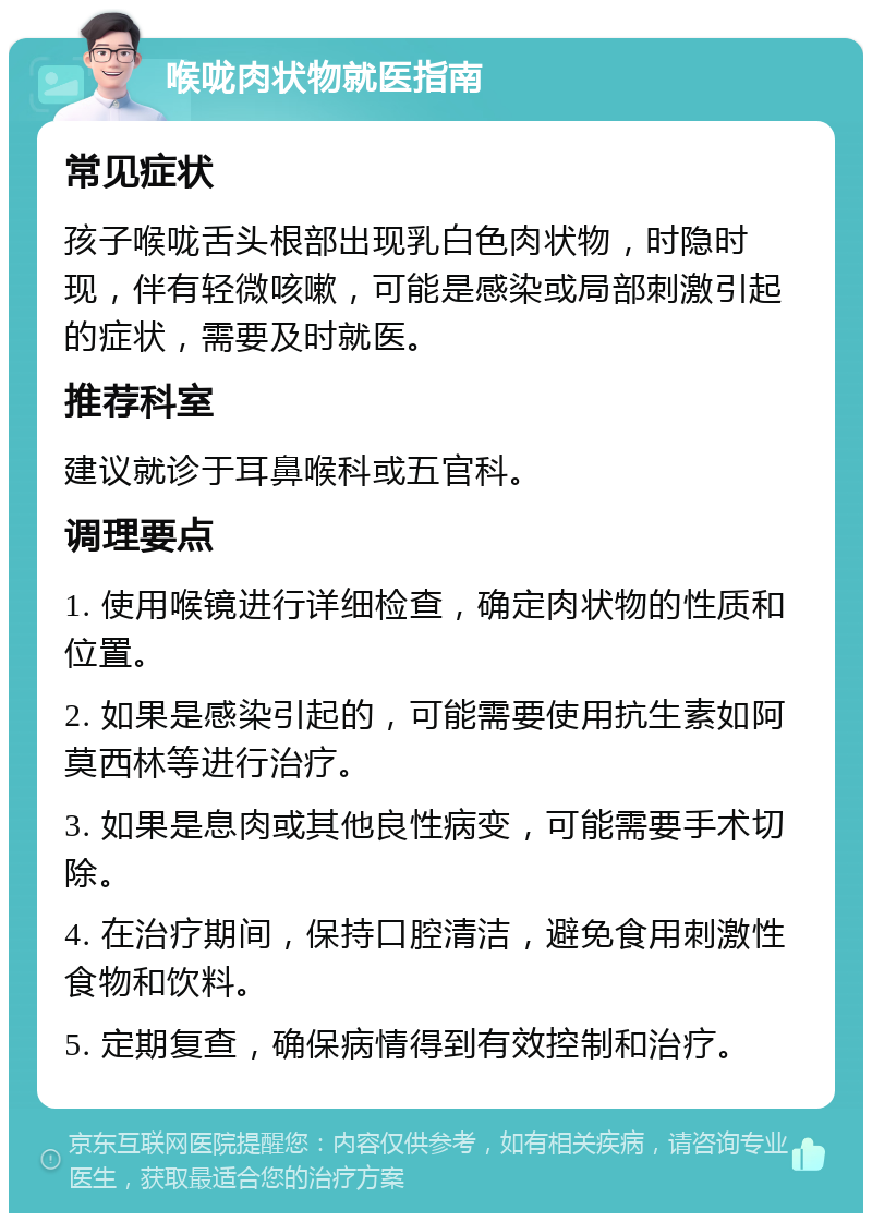 喉咙肉状物就医指南 常见症状 孩子喉咙舌头根部出现乳白色肉状物，时隐时现，伴有轻微咳嗽，可能是感染或局部刺激引起的症状，需要及时就医。 推荐科室 建议就诊于耳鼻喉科或五官科。 调理要点 1. 使用喉镜进行详细检查，确定肉状物的性质和位置。 2. 如果是感染引起的，可能需要使用抗生素如阿莫西林等进行治疗。 3. 如果是息肉或其他良性病变，可能需要手术切除。 4. 在治疗期间，保持口腔清洁，避免食用刺激性食物和饮料。 5. 定期复查，确保病情得到有效控制和治疗。