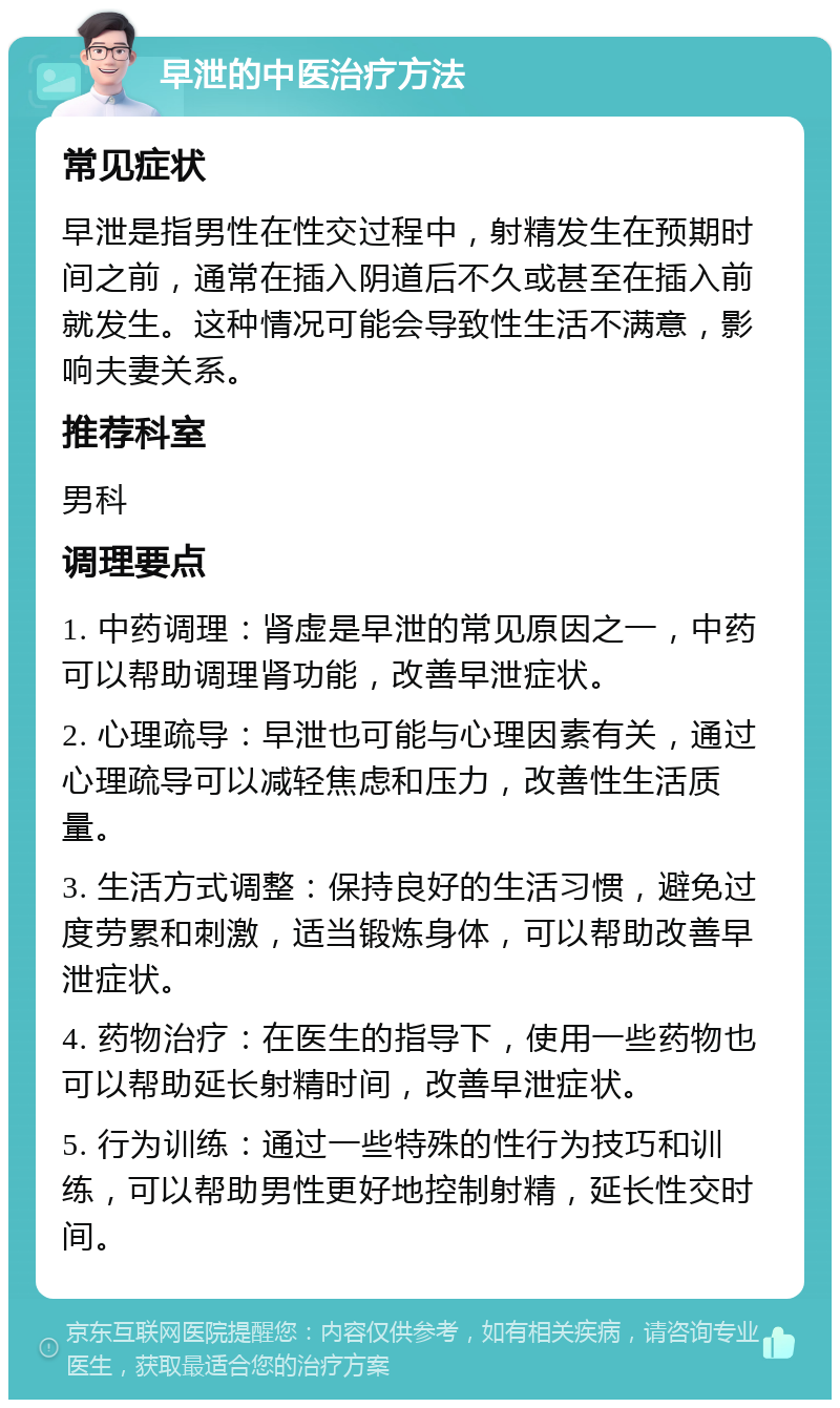 早泄的中医治疗方法 常见症状 早泄是指男性在性交过程中，射精发生在预期时间之前，通常在插入阴道后不久或甚至在插入前就发生。这种情况可能会导致性生活不满意，影响夫妻关系。 推荐科室 男科 调理要点 1. 中药调理：肾虚是早泄的常见原因之一，中药可以帮助调理肾功能，改善早泄症状。 2. 心理疏导：早泄也可能与心理因素有关，通过心理疏导可以减轻焦虑和压力，改善性生活质量。 3. 生活方式调整：保持良好的生活习惯，避免过度劳累和刺激，适当锻炼身体，可以帮助改善早泄症状。 4. 药物治疗：在医生的指导下，使用一些药物也可以帮助延长射精时间，改善早泄症状。 5. 行为训练：通过一些特殊的性行为技巧和训练，可以帮助男性更好地控制射精，延长性交时间。