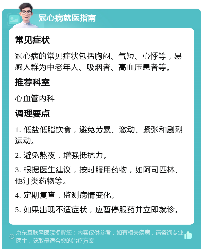 冠心病就医指南 常见症状 冠心病的常见症状包括胸闷、气短、心悸等，易感人群为中老年人、吸烟者、高血压患者等。 推荐科室 心血管内科 调理要点 1. 低盐低脂饮食，避免劳累、激动、紧张和剧烈运动。 2. 避免熬夜，增强抵抗力。 3. 根据医生建议，按时服用药物，如阿司匹林、他汀类药物等。 4. 定期复查，监测病情变化。 5. 如果出现不适症状，应暂停服药并立即就诊。