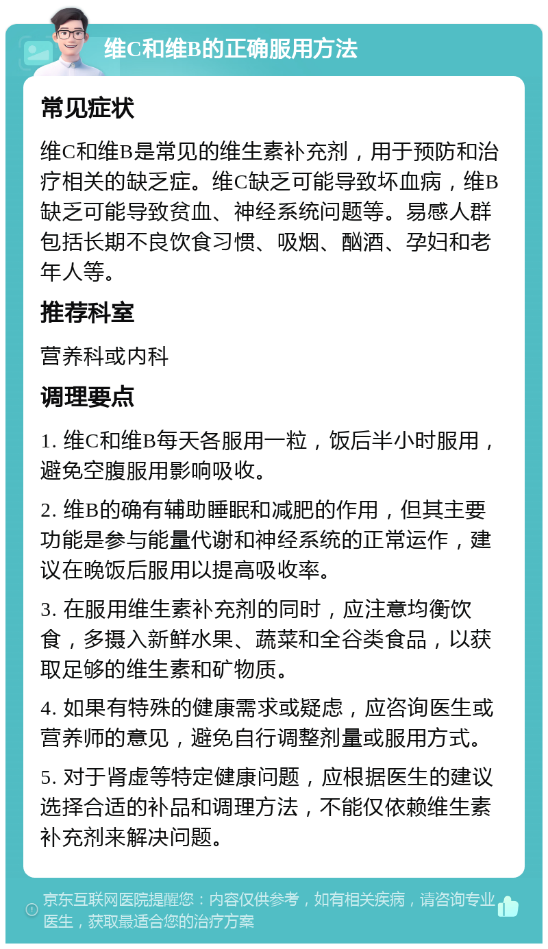 维C和维B的正确服用方法 常见症状 维C和维B是常见的维生素补充剂，用于预防和治疗相关的缺乏症。维C缺乏可能导致坏血病，维B缺乏可能导致贫血、神经系统问题等。易感人群包括长期不良饮食习惯、吸烟、酗酒、孕妇和老年人等。 推荐科室 营养科或内科 调理要点 1. 维C和维B每天各服用一粒，饭后半小时服用，避免空腹服用影响吸收。 2. 维B的确有辅助睡眠和减肥的作用，但其主要功能是参与能量代谢和神经系统的正常运作，建议在晚饭后服用以提高吸收率。 3. 在服用维生素补充剂的同时，应注意均衡饮食，多摄入新鲜水果、蔬菜和全谷类食品，以获取足够的维生素和矿物质。 4. 如果有特殊的健康需求或疑虑，应咨询医生或营养师的意见，避免自行调整剂量或服用方式。 5. 对于肾虚等特定健康问题，应根据医生的建议选择合适的补品和调理方法，不能仅依赖维生素补充剂来解决问题。