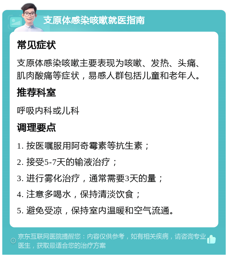 支原体感染咳嗽就医指南 常见症状 支原体感染咳嗽主要表现为咳嗽、发热、头痛、肌肉酸痛等症状，易感人群包括儿童和老年人。 推荐科室 呼吸内科或儿科 调理要点 1. 按医嘱服用阿奇霉素等抗生素； 2. 接受5-7天的输液治疗； 3. 进行雾化治疗，通常需要3天的量； 4. 注意多喝水，保持清淡饮食； 5. 避免受凉，保持室内温暖和空气流通。