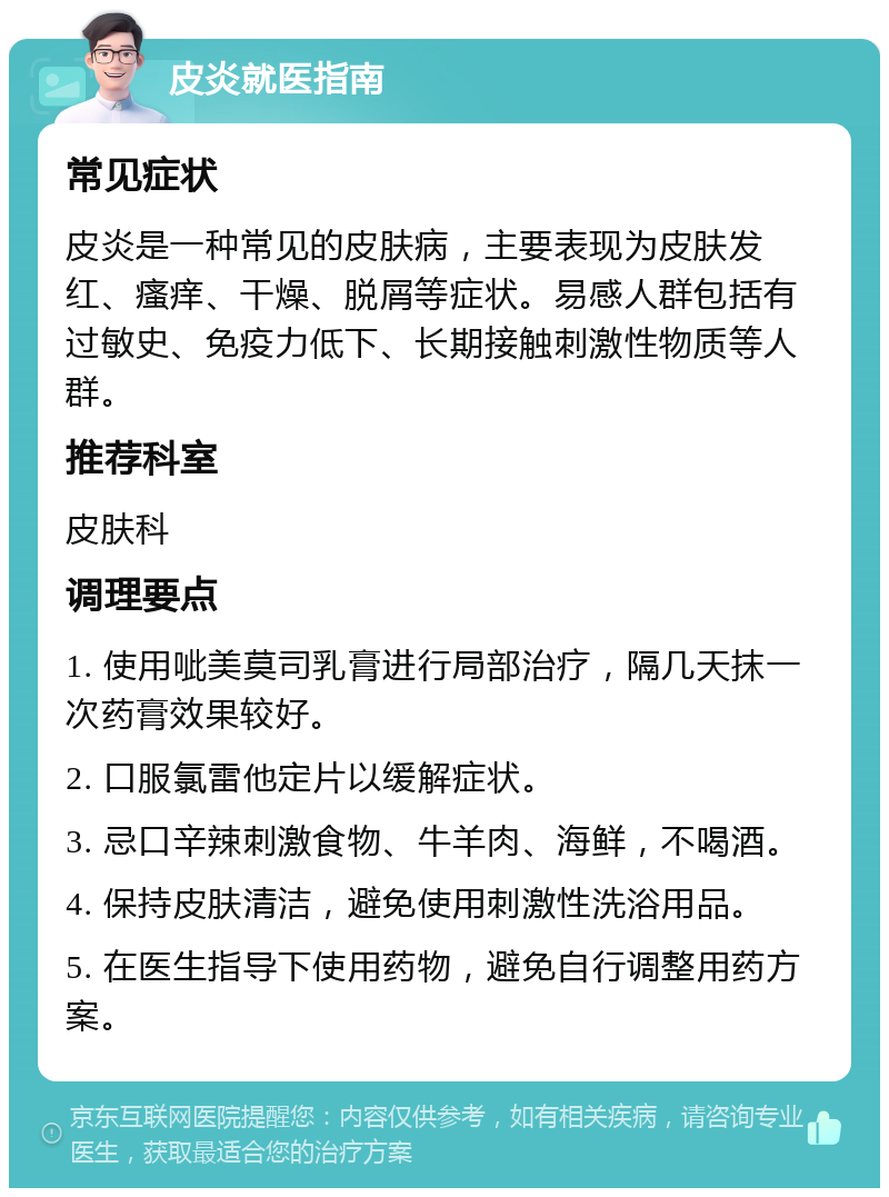 皮炎就医指南 常见症状 皮炎是一种常见的皮肤病，主要表现为皮肤发红、瘙痒、干燥、脱屑等症状。易感人群包括有过敏史、免疫力低下、长期接触刺激性物质等人群。 推荐科室 皮肤科 调理要点 1. 使用呲美莫司乳膏进行局部治疗，隔几天抹一次药膏效果较好。 2. 口服氯雷他定片以缓解症状。 3. 忌口辛辣刺激食物、牛羊肉、海鲜，不喝酒。 4. 保持皮肤清洁，避免使用刺激性洗浴用品。 5. 在医生指导下使用药物，避免自行调整用药方案。