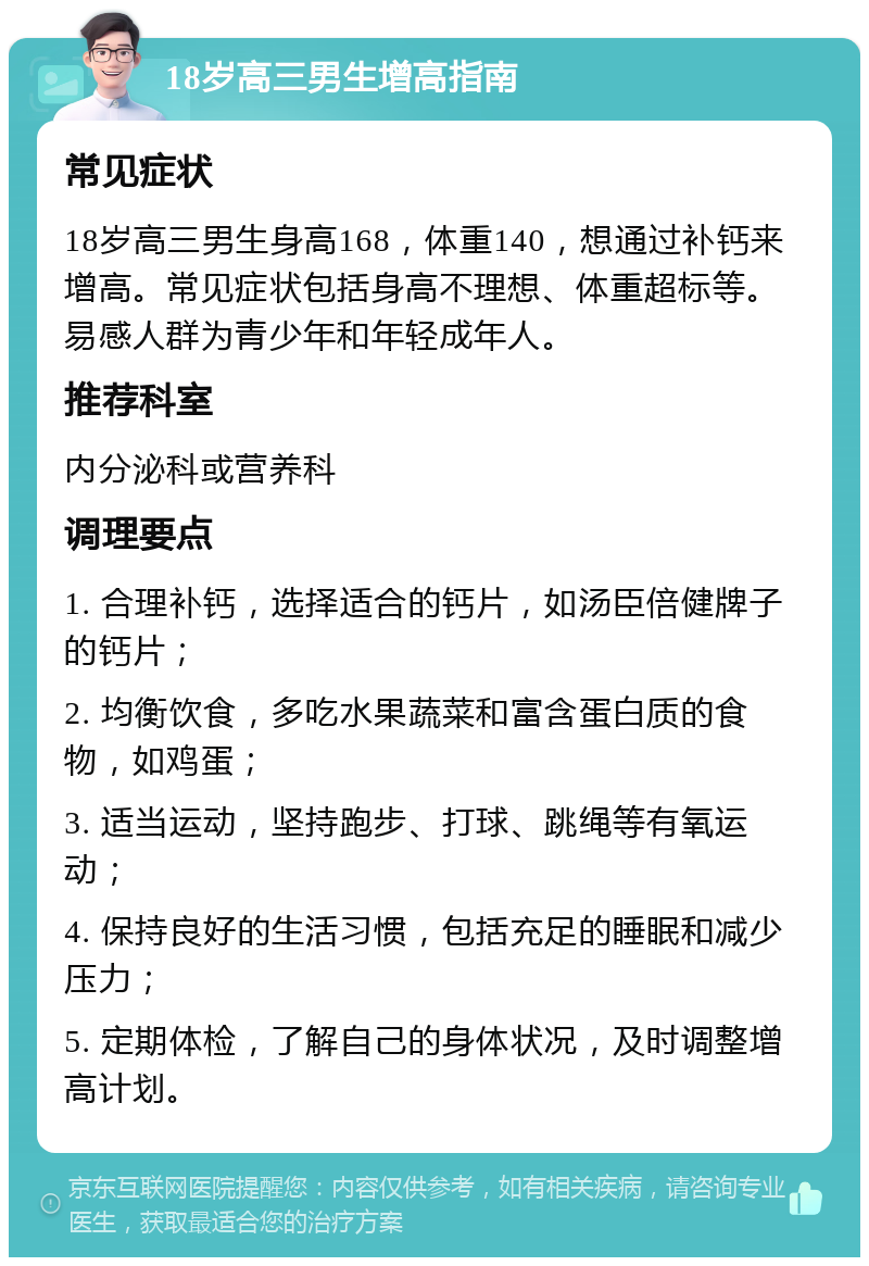 18岁高三男生增高指南 常见症状 18岁高三男生身高168，体重140，想通过补钙来增高。常见症状包括身高不理想、体重超标等。易感人群为青少年和年轻成年人。 推荐科室 内分泌科或营养科 调理要点 1. 合理补钙，选择适合的钙片，如汤臣倍健牌子的钙片； 2. 均衡饮食，多吃水果蔬菜和富含蛋白质的食物，如鸡蛋； 3. 适当运动，坚持跑步、打球、跳绳等有氧运动； 4. 保持良好的生活习惯，包括充足的睡眠和减少压力； 5. 定期体检，了解自己的身体状况，及时调整增高计划。