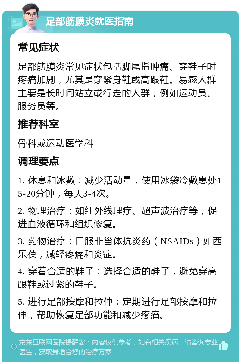 足部筋膜炎就医指南 常见症状 足部筋膜炎常见症状包括脚尾指肿痛、穿鞋子时疼痛加剧，尤其是穿紧身鞋或高跟鞋。易感人群主要是长时间站立或行走的人群，例如运动员、服务员等。 推荐科室 骨科或运动医学科 调理要点 1. 休息和冰敷：减少活动量，使用冰袋冷敷患处15-20分钟，每天3-4次。 2. 物理治疗：如红外线理疗、超声波治疗等，促进血液循环和组织修复。 3. 药物治疗：口服非甾体抗炎药（NSAIDs）如西乐葆，减轻疼痛和炎症。 4. 穿着合适的鞋子：选择合适的鞋子，避免穿高跟鞋或过紧的鞋子。 5. 进行足部按摩和拉伸：定期进行足部按摩和拉伸，帮助恢复足部功能和减少疼痛。