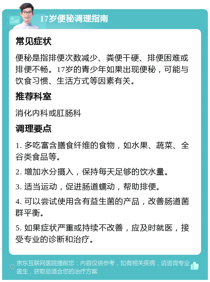 17岁便秘调理指南 常见症状 便秘是指排便次数减少、粪便干硬、排便困难或排便不畅。17岁的青少年如果出现便秘，可能与饮食习惯、生活方式等因素有关。 推荐科室 消化内科或肛肠科 调理要点 1. 多吃富含膳食纤维的食物，如水果、蔬菜、全谷类食品等。 2. 增加水分摄入，保持每天足够的饮水量。 3. 适当运动，促进肠道蠕动，帮助排便。 4. 可以尝试使用含有益生菌的产品，改善肠道菌群平衡。 5. 如果症状严重或持续不改善，应及时就医，接受专业的诊断和治疗。