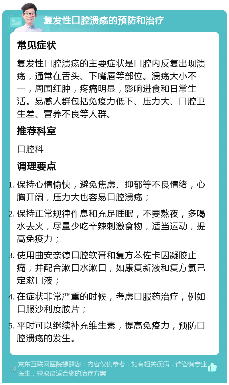 复发性口腔溃疡的预防和治疗 常见症状 复发性口腔溃疡的主要症状是口腔内反复出现溃疡，通常在舌头、下嘴唇等部位。溃疡大小不一，周围红肿，疼痛明显，影响进食和日常生活。易感人群包括免疫力低下、压力大、口腔卫生差、营养不良等人群。 推荐科室 口腔科 调理要点 保持心情愉快，避免焦虑、抑郁等不良情绪，心胸开阔，压力大也容易口腔溃疡； 保持正常规律作息和充足睡眠，不要熬夜，多喝水去火，尽量少吃辛辣刺激食物，适当运动，提高免疫力； 使用曲安奈德口腔软膏和复方苯佐卡因凝胶止痛，并配合漱口水漱口，如康复新液和复方氯己定漱口液； 在症状非常严重的时候，考虑口服药治疗，例如口服沙利度胺片； 平时可以继续补充维生素，提高免疫力，预防口腔溃疡的发生。