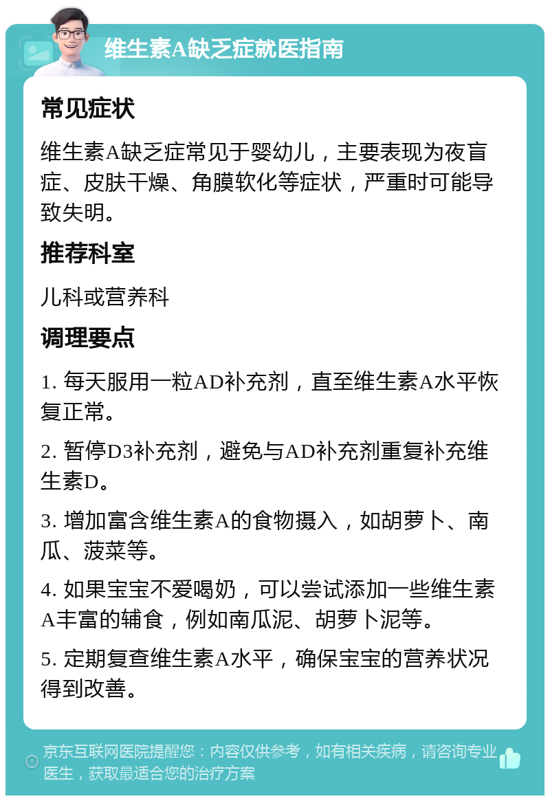 维生素A缺乏症就医指南 常见症状 维生素A缺乏症常见于婴幼儿，主要表现为夜盲症、皮肤干燥、角膜软化等症状，严重时可能导致失明。 推荐科室 儿科或营养科 调理要点 1. 每天服用一粒AD补充剂，直至维生素A水平恢复正常。 2. 暂停D3补充剂，避免与AD补充剂重复补充维生素D。 3. 增加富含维生素A的食物摄入，如胡萝卜、南瓜、菠菜等。 4. 如果宝宝不爱喝奶，可以尝试添加一些维生素A丰富的辅食，例如南瓜泥、胡萝卜泥等。 5. 定期复查维生素A水平，确保宝宝的营养状况得到改善。