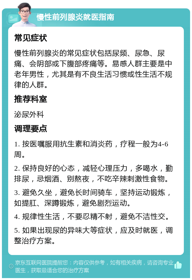 慢性前列腺炎就医指南 常见症状 慢性前列腺炎的常见症状包括尿频、尿急、尿痛、会阴部或下腹部疼痛等。易感人群主要是中老年男性，尤其是有不良生活习惯或性生活不规律的人群。 推荐科室 泌尿外科 调理要点 1. 按医嘱服用抗生素和消炎药，疗程一般为4-6周。 2. 保持良好的心态，减轻心理压力，多喝水，勤排尿，忌烟酒、别熬夜，不吃辛辣刺激性食物。 3. 避免久坐，避免长时间骑车，坚持运动锻炼，如提肛、深蹲锻炼，避免剧烈运动。 4. 规律性生活，不要忍精不射，避免不洁性交。 5. 如果出现尿的异味大等症状，应及时就医，调整治疗方案。