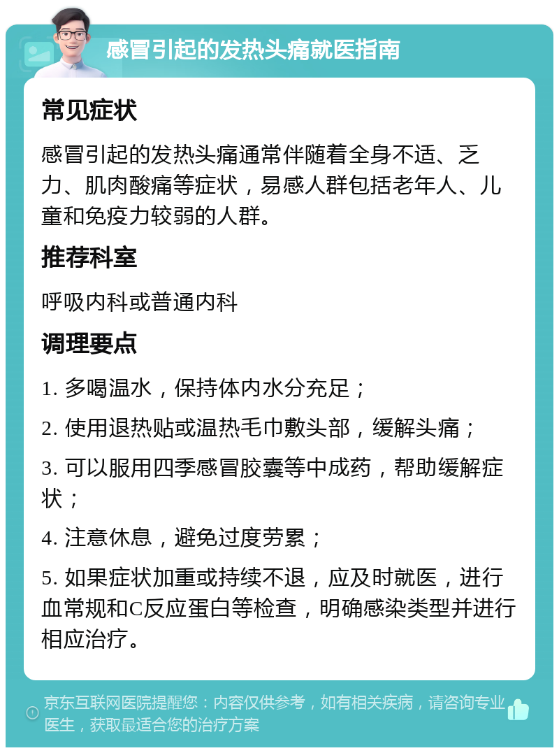 感冒引起的发热头痛就医指南 常见症状 感冒引起的发热头痛通常伴随着全身不适、乏力、肌肉酸痛等症状，易感人群包括老年人、儿童和免疫力较弱的人群。 推荐科室 呼吸内科或普通内科 调理要点 1. 多喝温水，保持体内水分充足； 2. 使用退热贴或温热毛巾敷头部，缓解头痛； 3. 可以服用四季感冒胶囊等中成药，帮助缓解症状； 4. 注意休息，避免过度劳累； 5. 如果症状加重或持续不退，应及时就医，进行血常规和C反应蛋白等检查，明确感染类型并进行相应治疗。