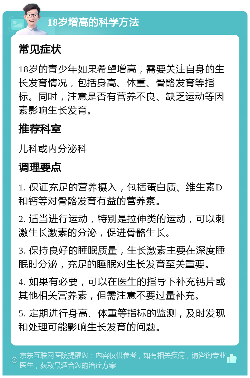 18岁增高的科学方法 常见症状 18岁的青少年如果希望增高，需要关注自身的生长发育情况，包括身高、体重、骨骼发育等指标。同时，注意是否有营养不良、缺乏运动等因素影响生长发育。 推荐科室 儿科或内分泌科 调理要点 1. 保证充足的营养摄入，包括蛋白质、维生素D和钙等对骨骼发育有益的营养素。 2. 适当进行运动，特别是拉伸类的运动，可以刺激生长激素的分泌，促进骨骼生长。 3. 保持良好的睡眠质量，生长激素主要在深度睡眠时分泌，充足的睡眠对生长发育至关重要。 4. 如果有必要，可以在医生的指导下补充钙片或其他相关营养素，但需注意不要过量补充。 5. 定期进行身高、体重等指标的监测，及时发现和处理可能影响生长发育的问题。