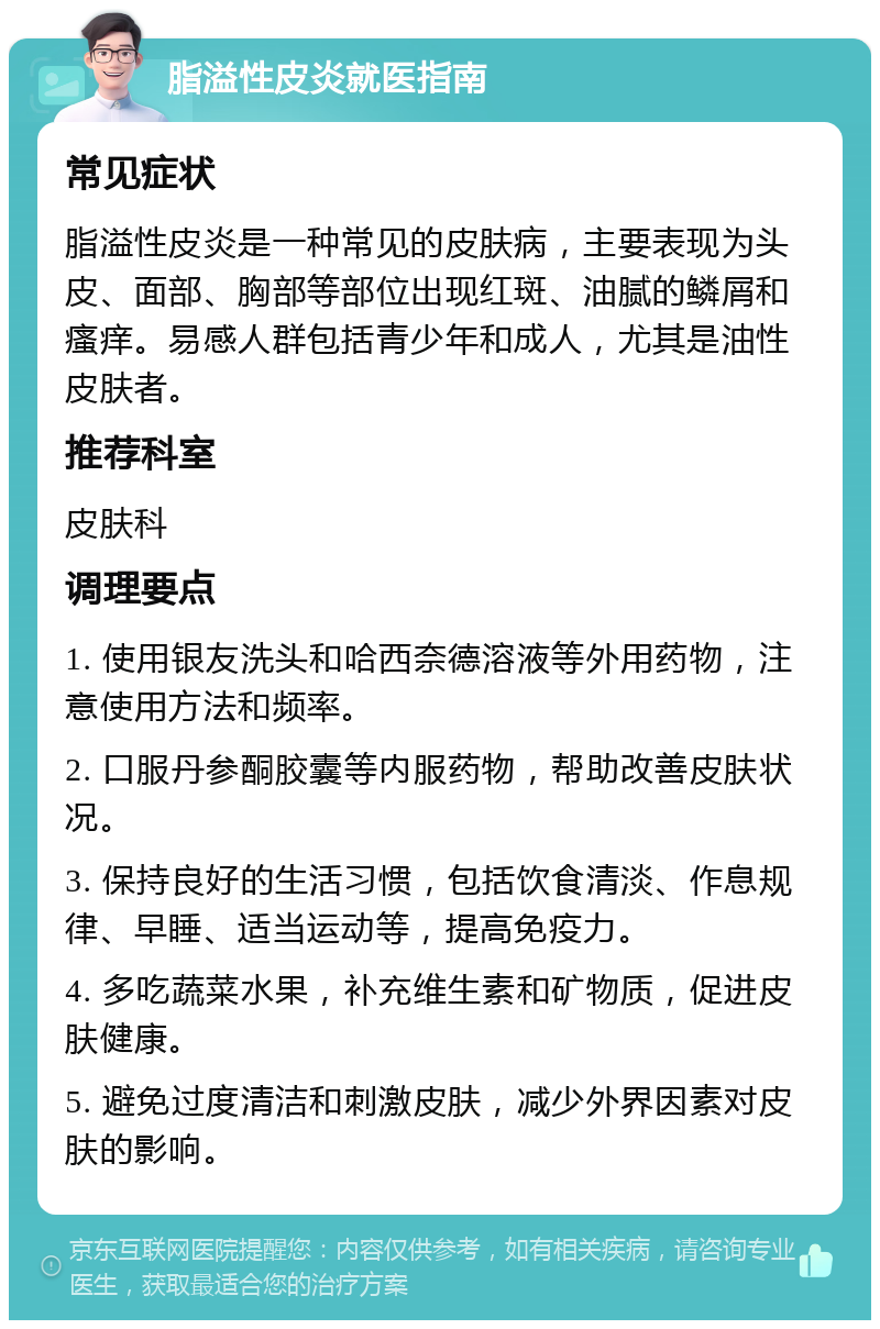 脂溢性皮炎就医指南 常见症状 脂溢性皮炎是一种常见的皮肤病，主要表现为头皮、面部、胸部等部位出现红斑、油腻的鳞屑和瘙痒。易感人群包括青少年和成人，尤其是油性皮肤者。 推荐科室 皮肤科 调理要点 1. 使用银友洗头和哈西奈德溶液等外用药物，注意使用方法和频率。 2. 口服丹参酮胶囊等内服药物，帮助改善皮肤状况。 3. 保持良好的生活习惯，包括饮食清淡、作息规律、早睡、适当运动等，提高免疫力。 4. 多吃蔬菜水果，补充维生素和矿物质，促进皮肤健康。 5. 避免过度清洁和刺激皮肤，减少外界因素对皮肤的影响。