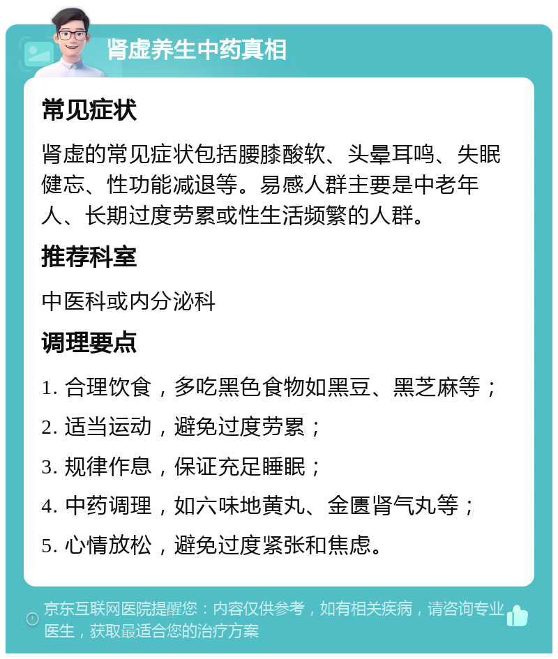 肾虚养生中药真相 常见症状 肾虚的常见症状包括腰膝酸软、头晕耳鸣、失眠健忘、性功能减退等。易感人群主要是中老年人、长期过度劳累或性生活频繁的人群。 推荐科室 中医科或内分泌科 调理要点 1. 合理饮食，多吃黑色食物如黑豆、黑芝麻等； 2. 适当运动，避免过度劳累； 3. 规律作息，保证充足睡眠； 4. 中药调理，如六味地黄丸、金匮肾气丸等； 5. 心情放松，避免过度紧张和焦虑。