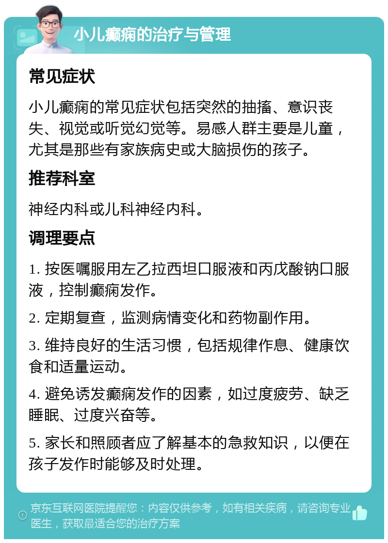 小儿癫痫的治疗与管理 常见症状 小儿癫痫的常见症状包括突然的抽搐、意识丧失、视觉或听觉幻觉等。易感人群主要是儿童，尤其是那些有家族病史或大脑损伤的孩子。 推荐科室 神经内科或儿科神经内科。 调理要点 1. 按医嘱服用左乙拉西坦口服液和丙戊酸钠口服液，控制癫痫发作。 2. 定期复查，监测病情变化和药物副作用。 3. 维持良好的生活习惯，包括规律作息、健康饮食和适量运动。 4. 避免诱发癫痫发作的因素，如过度疲劳、缺乏睡眠、过度兴奋等。 5. 家长和照顾者应了解基本的急救知识，以便在孩子发作时能够及时处理。