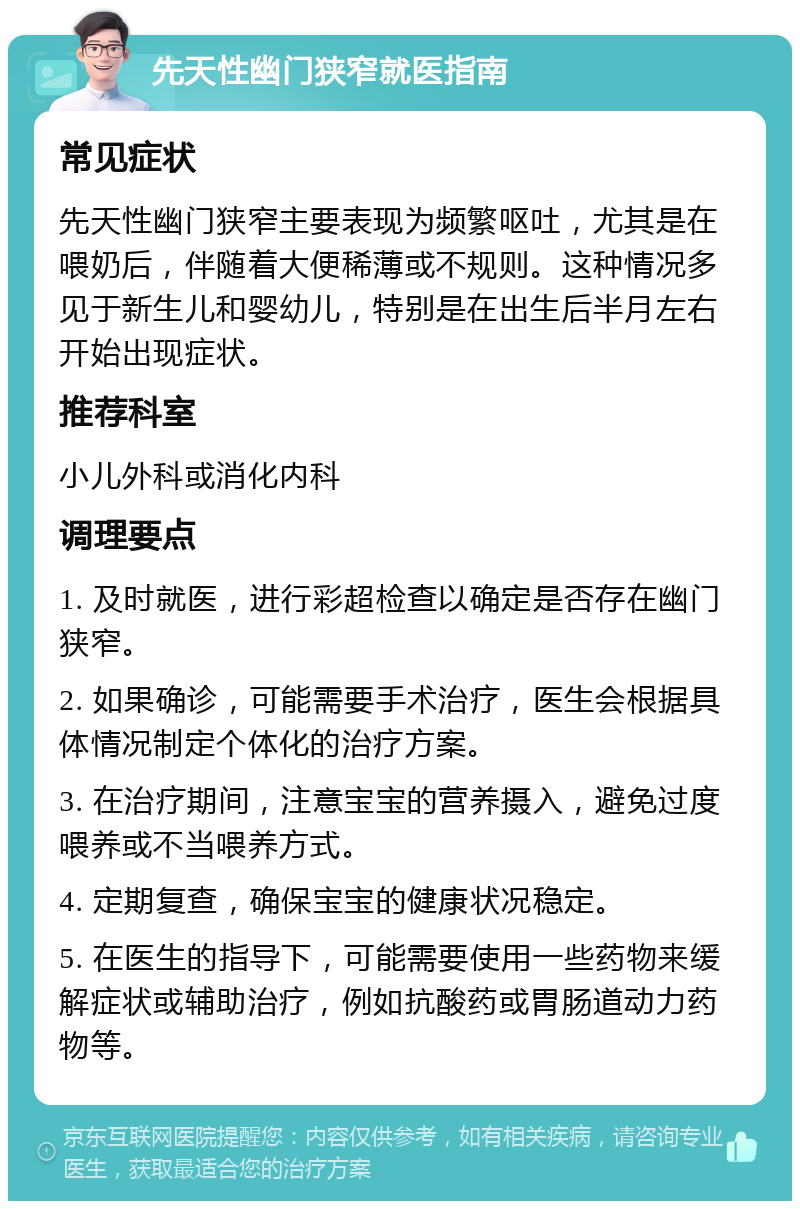 先天性幽门狭窄就医指南 常见症状 先天性幽门狭窄主要表现为频繁呕吐，尤其是在喂奶后，伴随着大便稀薄或不规则。这种情况多见于新生儿和婴幼儿，特别是在出生后半月左右开始出现症状。 推荐科室 小儿外科或消化内科 调理要点 1. 及时就医，进行彩超检查以确定是否存在幽门狭窄。 2. 如果确诊，可能需要手术治疗，医生会根据具体情况制定个体化的治疗方案。 3. 在治疗期间，注意宝宝的营养摄入，避免过度喂养或不当喂养方式。 4. 定期复查，确保宝宝的健康状况稳定。 5. 在医生的指导下，可能需要使用一些药物来缓解症状或辅助治疗，例如抗酸药或胃肠道动力药物等。