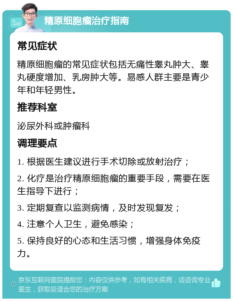 精原细胞瘤治疗指南 常见症状 精原细胞瘤的常见症状包括无痛性睾丸肿大、睾丸硬度增加、乳房肿大等。易感人群主要是青少年和年轻男性。 推荐科室 泌尿外科或肿瘤科 调理要点 1. 根据医生建议进行手术切除或放射治疗； 2. 化疗是治疗精原细胞瘤的重要手段，需要在医生指导下进行； 3. 定期复查以监测病情，及时发现复发； 4. 注意个人卫生，避免感染； 5. 保持良好的心态和生活习惯，增强身体免疫力。