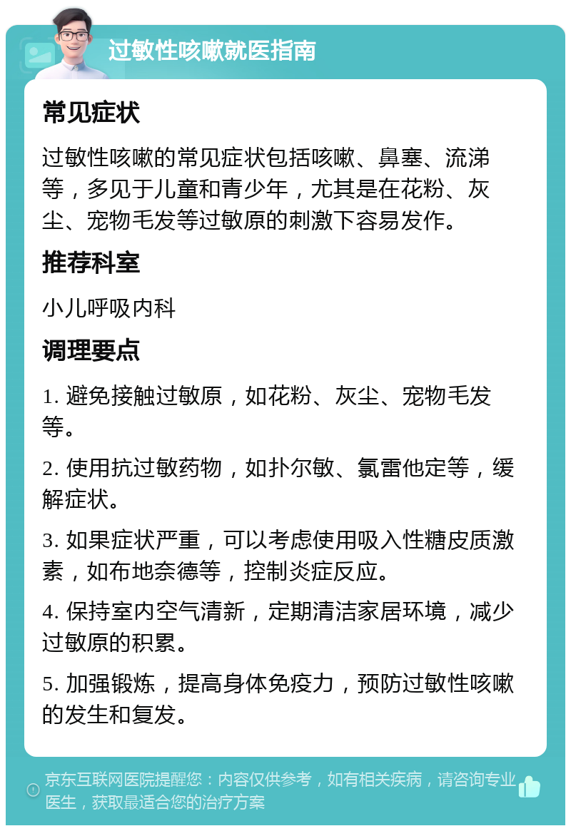 过敏性咳嗽就医指南 常见症状 过敏性咳嗽的常见症状包括咳嗽、鼻塞、流涕等，多见于儿童和青少年，尤其是在花粉、灰尘、宠物毛发等过敏原的刺激下容易发作。 推荐科室 小儿呼吸内科 调理要点 1. 避免接触过敏原，如花粉、灰尘、宠物毛发等。 2. 使用抗过敏药物，如扑尔敏、氯雷他定等，缓解症状。 3. 如果症状严重，可以考虑使用吸入性糖皮质激素，如布地奈德等，控制炎症反应。 4. 保持室内空气清新，定期清洁家居环境，减少过敏原的积累。 5. 加强锻炼，提高身体免疫力，预防过敏性咳嗽的发生和复发。