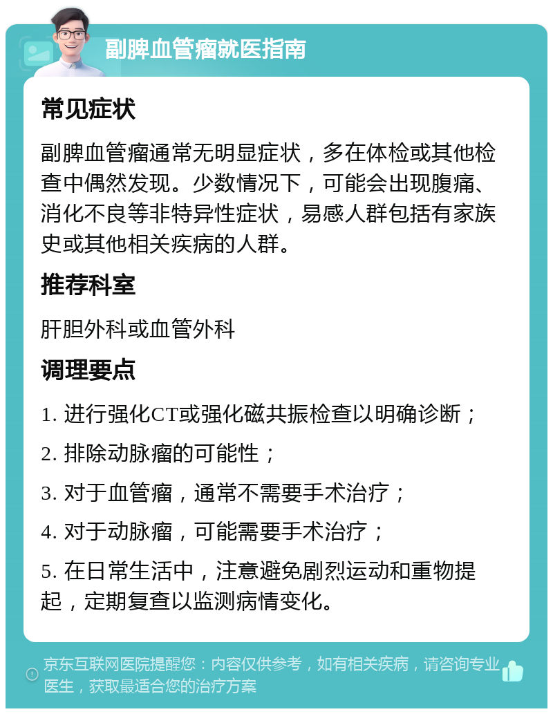 副脾血管瘤就医指南 常见症状 副脾血管瘤通常无明显症状，多在体检或其他检查中偶然发现。少数情况下，可能会出现腹痛、消化不良等非特异性症状，易感人群包括有家族史或其他相关疾病的人群。 推荐科室 肝胆外科或血管外科 调理要点 1. 进行强化CT或强化磁共振检查以明确诊断； 2. 排除动脉瘤的可能性； 3. 对于血管瘤，通常不需要手术治疗； 4. 对于动脉瘤，可能需要手术治疗； 5. 在日常生活中，注意避免剧烈运动和重物提起，定期复查以监测病情变化。