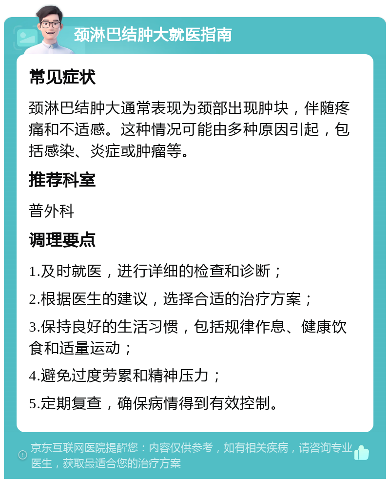 颈淋巴结肿大就医指南 常见症状 颈淋巴结肿大通常表现为颈部出现肿块，伴随疼痛和不适感。这种情况可能由多种原因引起，包括感染、炎症或肿瘤等。 推荐科室 普外科 调理要点 1.及时就医，进行详细的检查和诊断； 2.根据医生的建议，选择合适的治疗方案； 3.保持良好的生活习惯，包括规律作息、健康饮食和适量运动； 4.避免过度劳累和精神压力； 5.定期复查，确保病情得到有效控制。