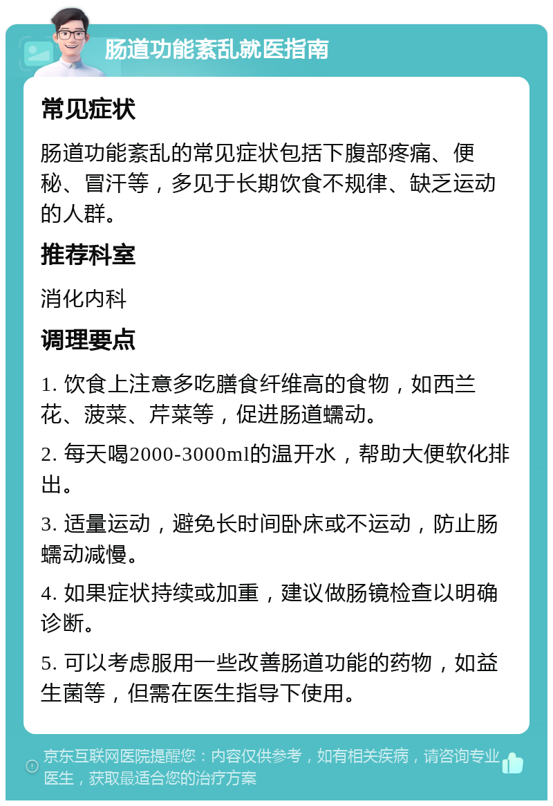 肠道功能紊乱就医指南 常见症状 肠道功能紊乱的常见症状包括下腹部疼痛、便秘、冒汗等，多见于长期饮食不规律、缺乏运动的人群。 推荐科室 消化内科 调理要点 1. 饮食上注意多吃膳食纤维高的食物，如西兰花、菠菜、芹菜等，促进肠道蠕动。 2. 每天喝2000-3000ml的温开水，帮助大便软化排出。 3. 适量运动，避免长时间卧床或不运动，防止肠蠕动减慢。 4. 如果症状持续或加重，建议做肠镜检查以明确诊断。 5. 可以考虑服用一些改善肠道功能的药物，如益生菌等，但需在医生指导下使用。