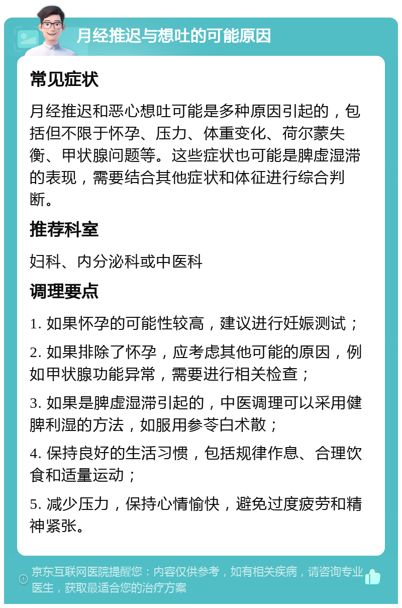 月经推迟与想吐的可能原因 常见症状 月经推迟和恶心想吐可能是多种原因引起的，包括但不限于怀孕、压力、体重变化、荷尔蒙失衡、甲状腺问题等。这些症状也可能是脾虚湿滞的表现，需要结合其他症状和体征进行综合判断。 推荐科室 妇科、内分泌科或中医科 调理要点 1. 如果怀孕的可能性较高，建议进行妊娠测试； 2. 如果排除了怀孕，应考虑其他可能的原因，例如甲状腺功能异常，需要进行相关检查； 3. 如果是脾虚湿滞引起的，中医调理可以采用健脾利湿的方法，如服用参苓白术散； 4. 保持良好的生活习惯，包括规律作息、合理饮食和适量运动； 5. 减少压力，保持心情愉快，避免过度疲劳和精神紧张。